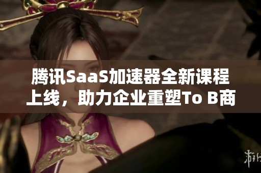 腾讯SaaS加速器全新课程上线，助力企业重塑To B商业模式