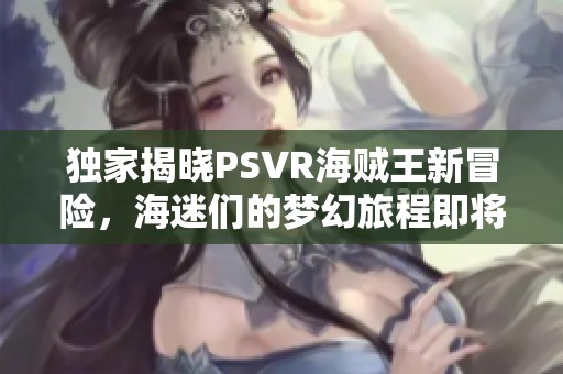 独家揭晓PSVR海贼王新冒险，海迷们的梦幻旅程即将启航