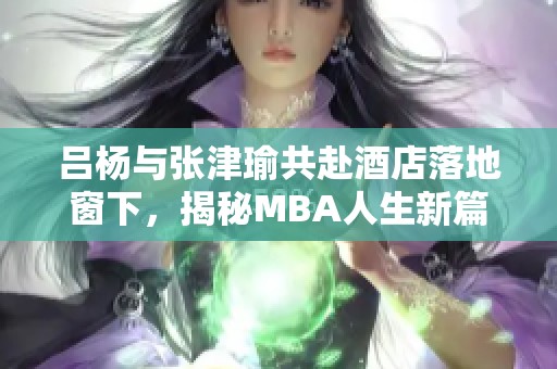 吕杨与张津瑜共赴酒店落地窗下，揭秘MBA人生新篇章