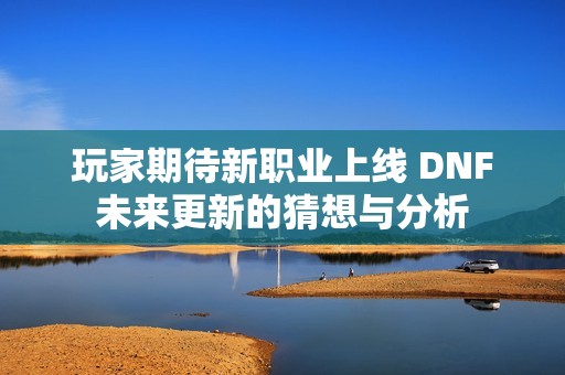 玩家期待新职业上线 DNF未来更新的猜想与分析