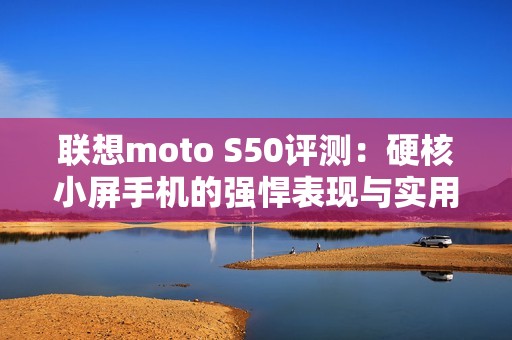 联想moto S50评测：硬核小屏手机的强悍表现与实用性分析