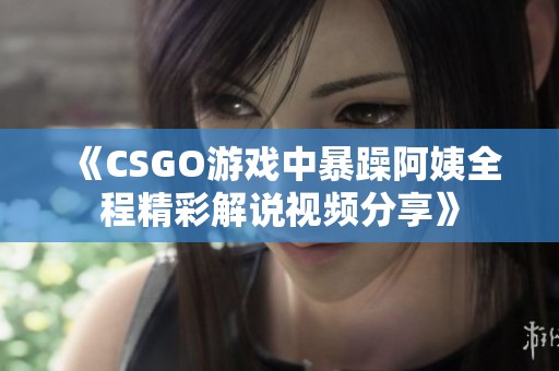 《CSGO游戏中暴躁阿姨全程精彩解说视频分享》