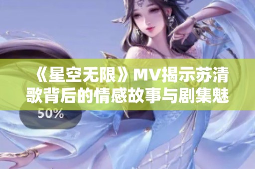 《星空无限》MV揭示苏清歌背后的情感故事与剧集魅力