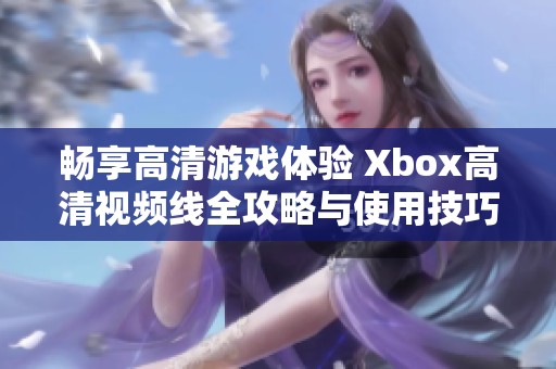 畅享高清游戏体验 Xbox高清视频线全攻略与使用技巧