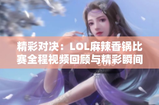 精彩对决：LOL麻辣香锅比赛全程视频回顾与精彩瞬间分享