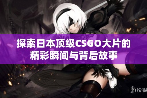 探索日本顶级CSGO大片的精彩瞬间与背后故事