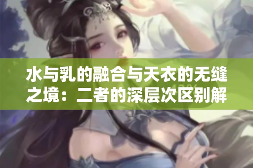 水与乳的融合与天衣的无缝之境：二者的深层次区别解析