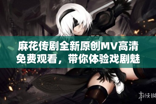 麻花传剧全新原创MV高清免费观看，带你体验戏剧魅力