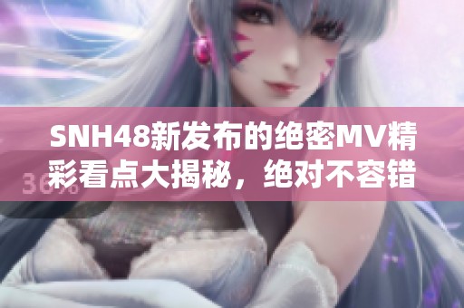 SNH48新发布的绝密MV精彩看点大揭秘，绝对不容错过