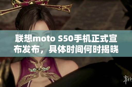 联想moto S50手机正式宣布发布，具体时间何时揭晓？