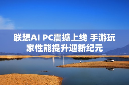 联想AI PC震撼上线 手游玩家性能提升迎新纪元