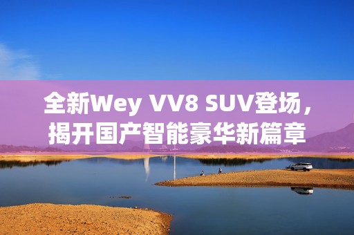 全新Wey VV8 SUV登场，揭开国产智能豪华新篇章