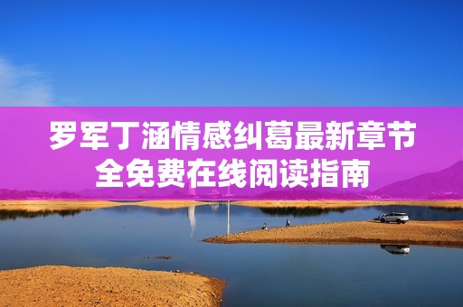 罗军丁涵情感纠葛最新章节全免费在线阅读指南