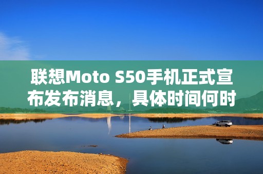 联想Moto S50手机正式宣布发布消息，具体时间何时到来？